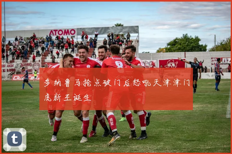 多纳鲁马抢点破门后怒吼天津津门虎新王诞生