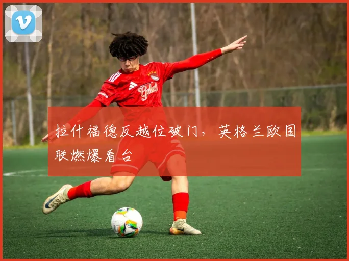 拉什福德反越位破门，英格兰欧国联燃爆看台
