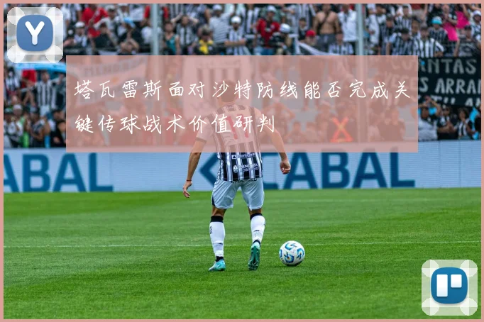 塔瓦雷斯面对沙特防线能否完成关键传球战术价值研判