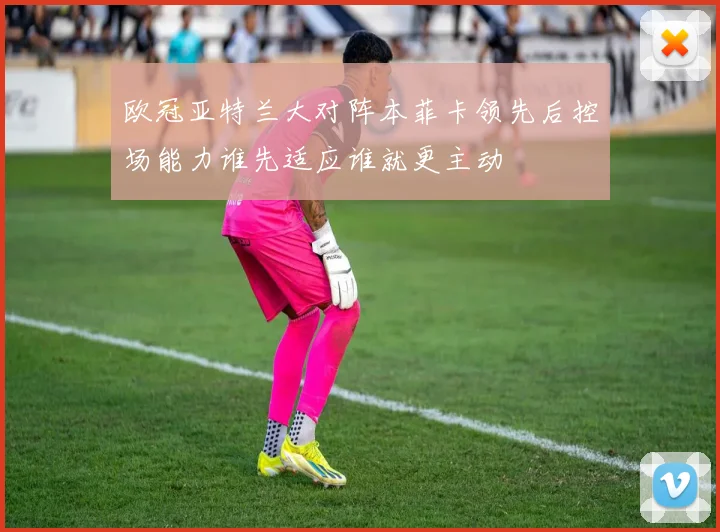 欧冠亚特兰大对阵本菲卡领先后控场能力谁先适应谁就更主动