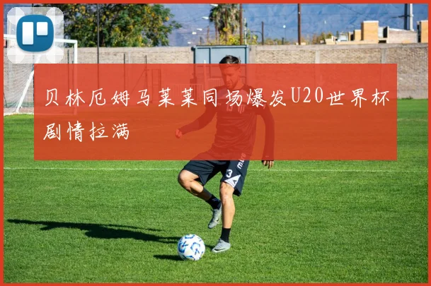 贝林厄姆马莱莱同场爆发U20世界杯剧情拉满