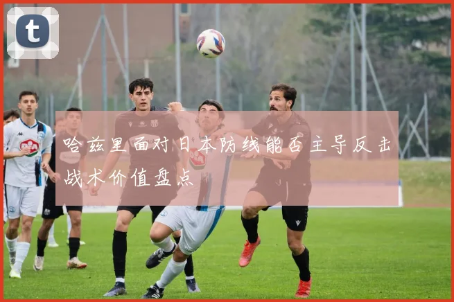 哈兹里面对日本防线能否主导反击战术价值盘点