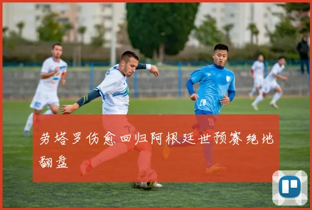 劳塔罗伤愈回归阿根廷世预赛绝地翻盘