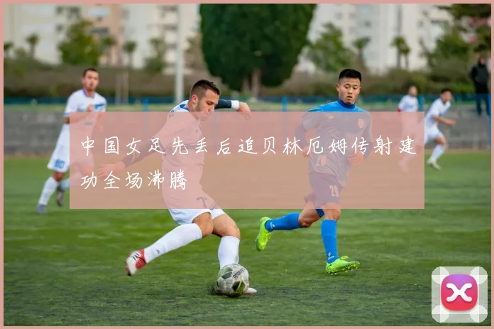 中国女足先丢后追贝林厄姆传射建功全场沸腾