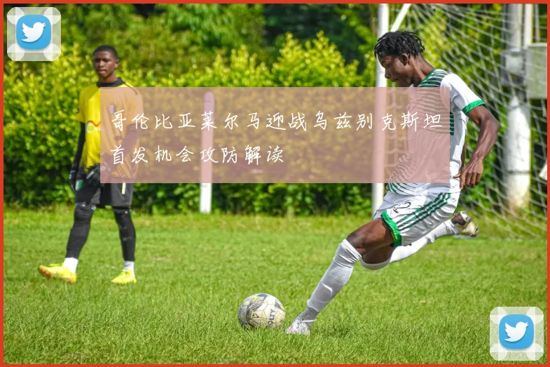 哥伦比亚莱尔马迎战乌兹别克斯坦首发机会攻防解读