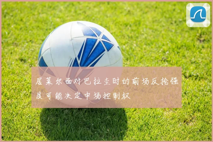 居莱尔面对巴拉圭时的前场反抢强度可能决定中场控制权
