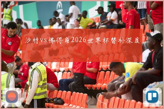 沙特vs佛得角2026世界杯替补深度