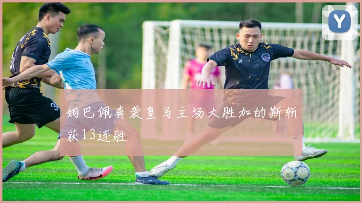姆巴佩奔袭皇马主场大胜加的斯斩获13连胜