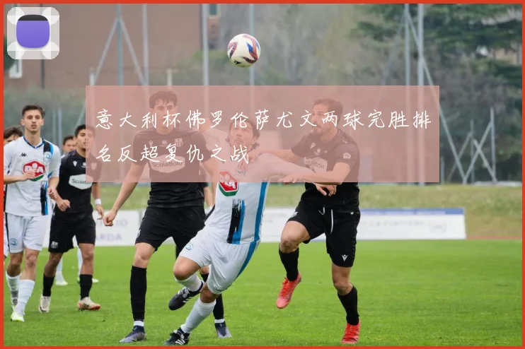 意大利杯佛罗伦萨尤文两球完胜排名反超复仇之战
