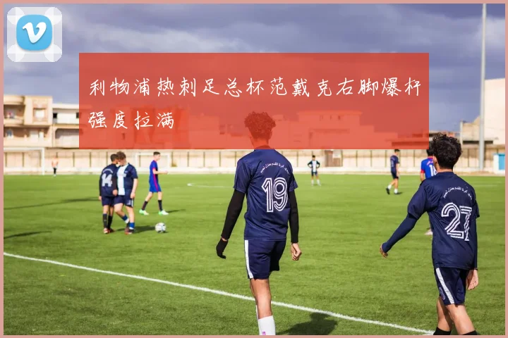 利物浦热刺足总杯范戴克右脚爆杆强度拉满