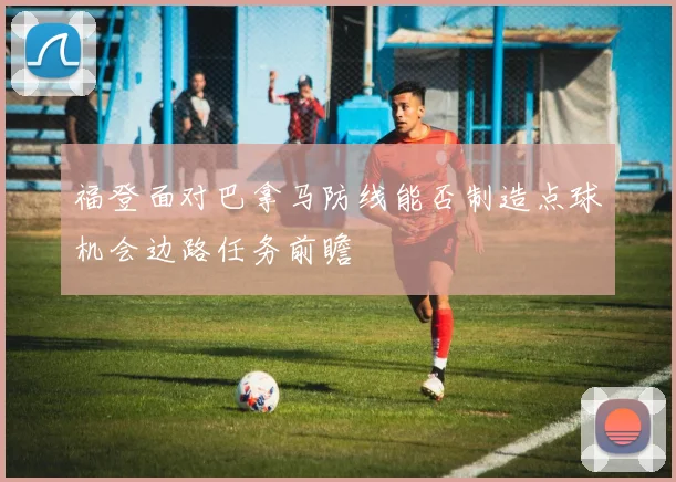 福登面对巴拿马防线能否制造点球机会边路任务前瞻