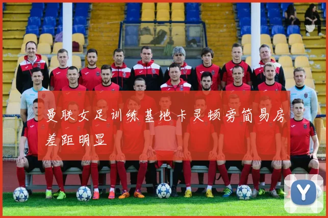 曼联女足训练基地卡灵顿旁简易房差距明显