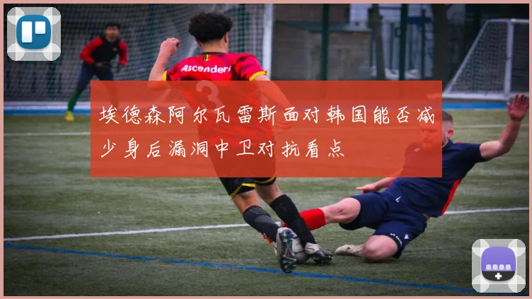 埃德森阿尔瓦雷斯面对韩国能否减少身后漏洞中卫对抗看点