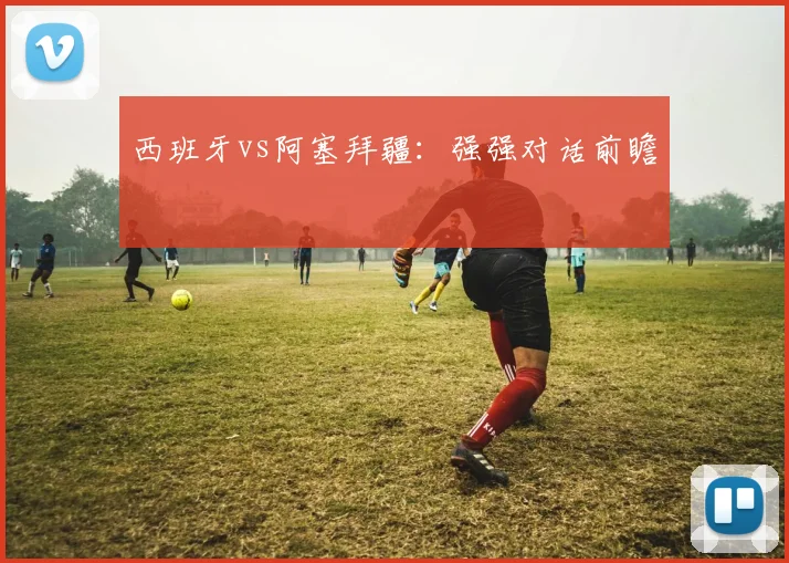 西班牙vs阿塞拜疆：强强对话前瞻