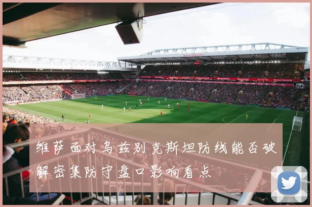 维萨面对乌兹别克斯坦防线能否破解密集防守盘口影响看点