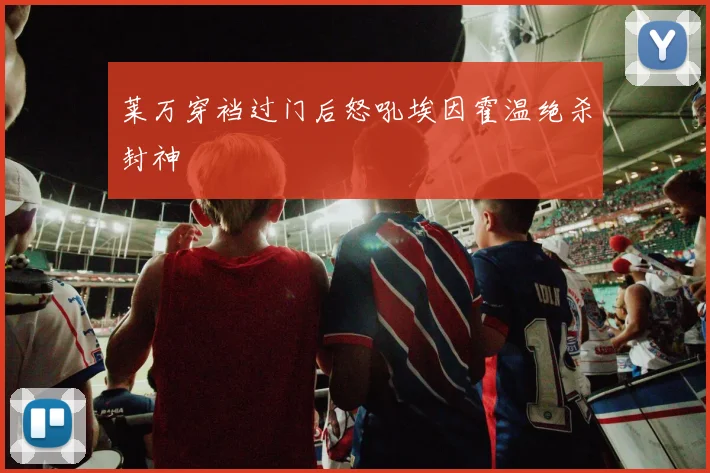 莱万穿裆过门后怒吼埃因霍温绝杀封神