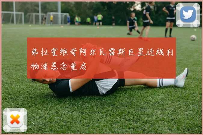 弗拉霍维奇阿尔瓦雷斯巨星连线利物浦悬念重启