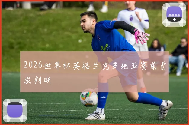 2026世界杯英格兰克罗地亚赛前首发判断