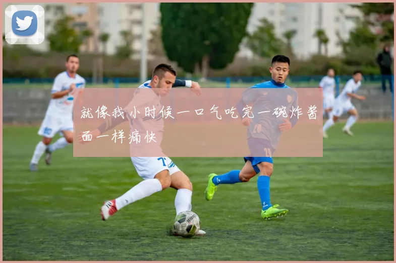 就像我小时候一口气吃完一碗炸酱面一样痛快