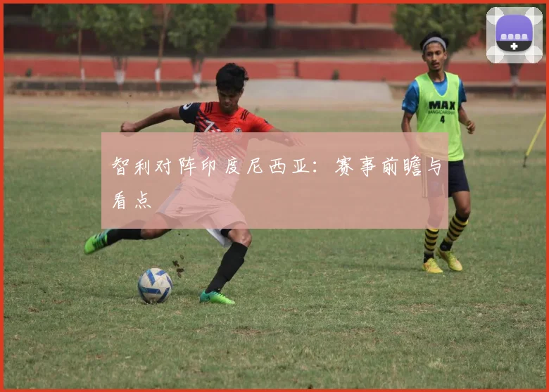 智利对阵印度尼西亚：赛事前瞻与看点