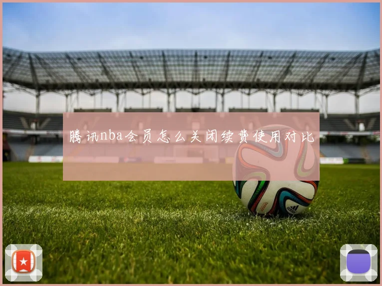 腾讯nba会员怎么关闭续费使用对比