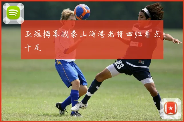 亚冠揭幕战泰山海港老将回归看点十足