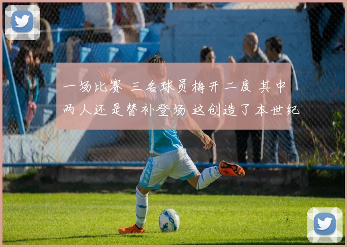 一场比赛 三名球员梅开二度 其中两人还是替补登场 这创造了本世纪西甲的一个历史纪录