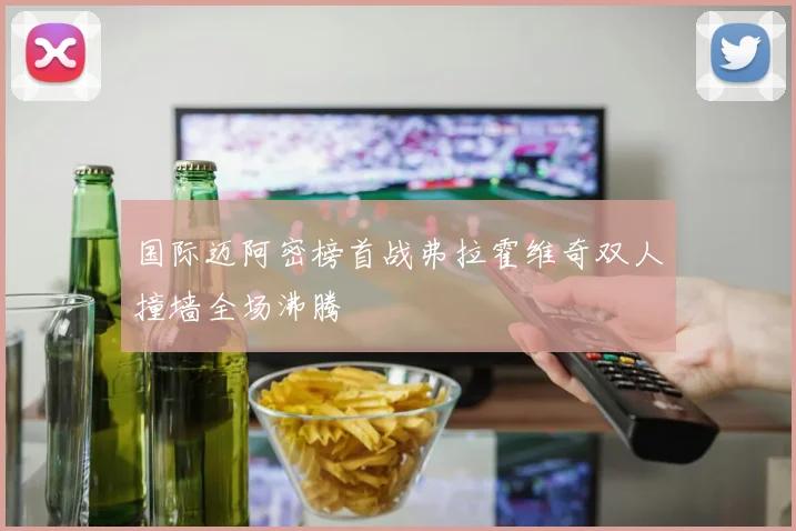 国际迈阿密榜首战弗拉霍维奇双人撞墙全场沸腾