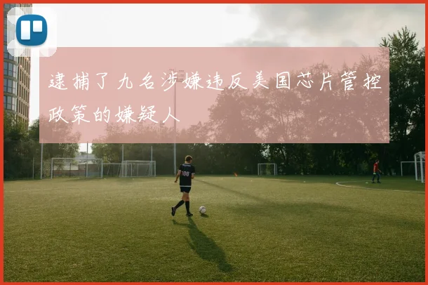 逮捕了九名涉嫌违反美国芯片管控政策的嫌疑人