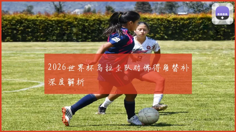 2026世界杯乌拉圭队对佛得角替补深度解析