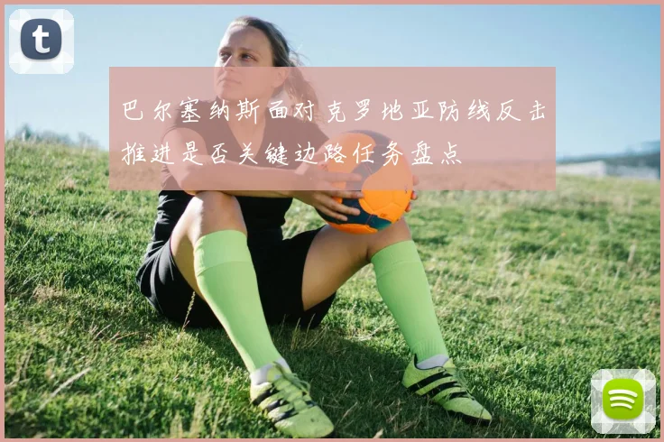 巴尔塞纳斯面对克罗地亚防线反击推进是否关键边路任务盘点