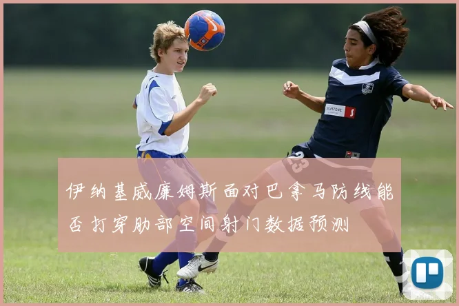 伊纳基威廉姆斯面对巴拿马防线能否打穿肋部空间射门数据预测
