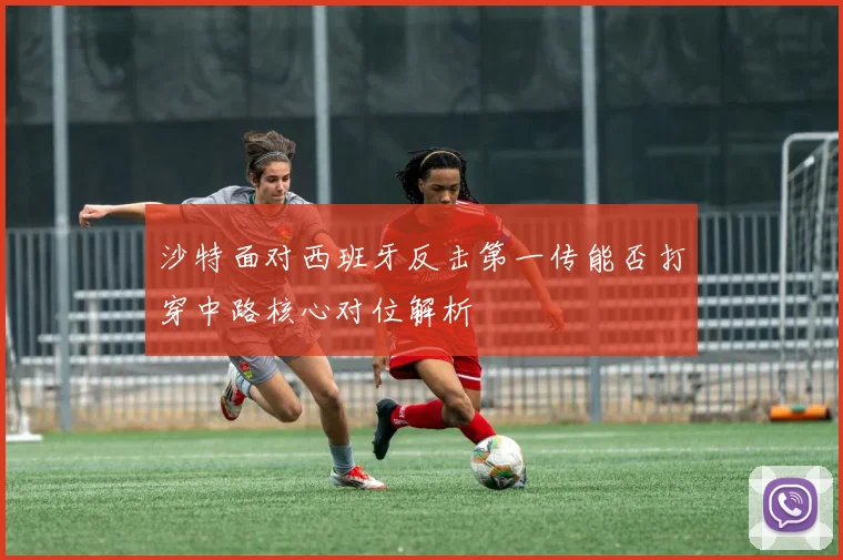 沙特面对西班牙反击第一传能否打穿中路核心对位解析