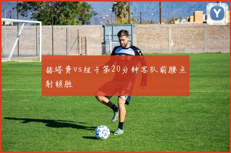 赫塔费vs纽卡第20分钟客队前腰点射锁胜