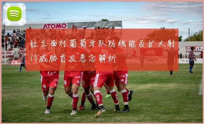 杜兰面对葡萄牙队防线能否扩大射门威胁首发悬念解析