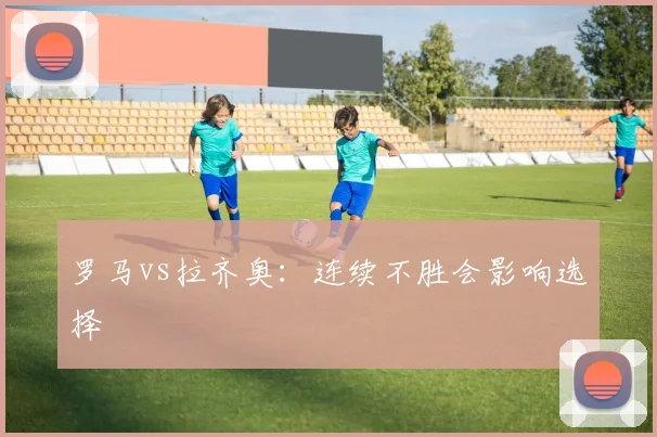 罗马vs拉齐奥：连续不胜会影响选择