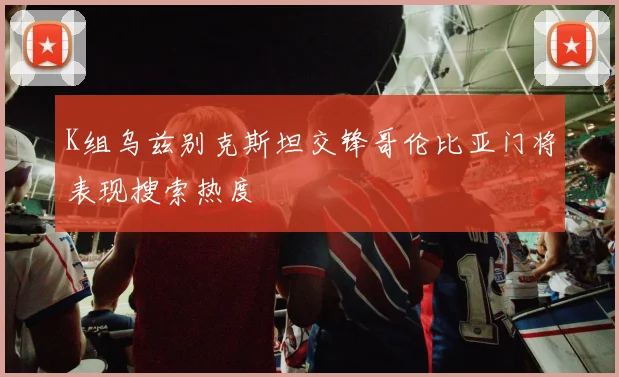 K组乌兹别克斯坦交锋哥伦比亚门将表现搜索热度