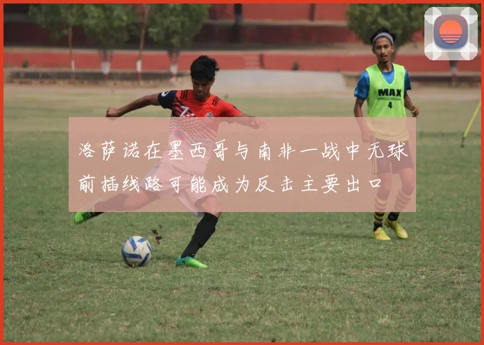 洛萨诺在墨西哥与南非一战中无球前插线路可能成为反击主要出口
