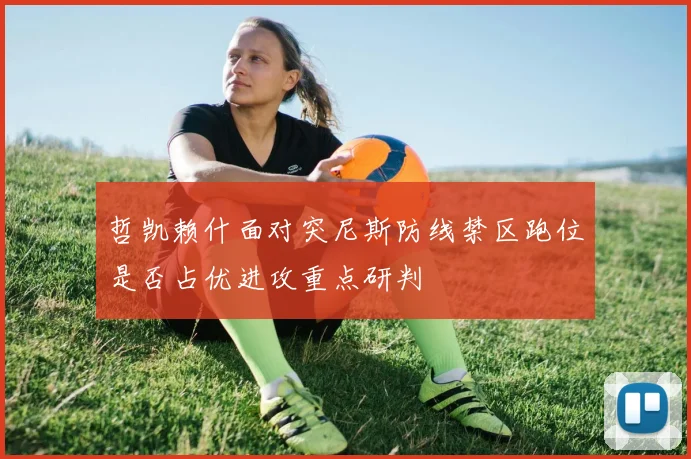 哲凯赖什面对突尼斯防线禁区跑位是否占优进攻重点研判