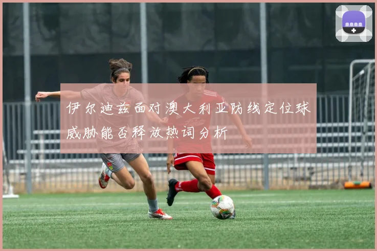 伊尔迪兹面对澳大利亚防线定位球威胁能否释放热词分析