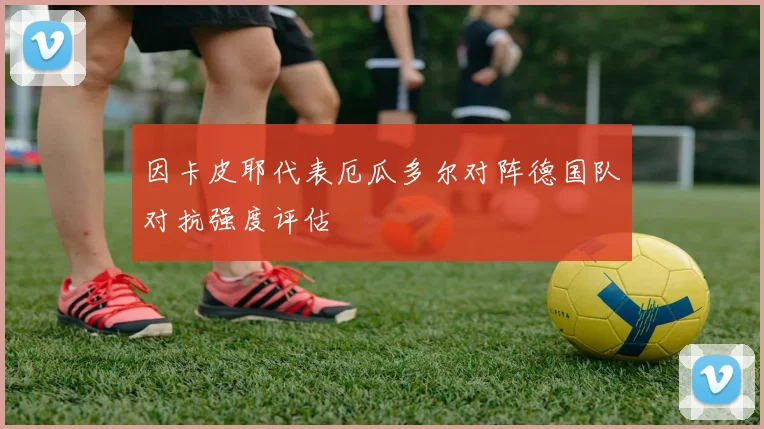 因卡皮耶代表厄瓜多尔对阵德国队对抗强度评估