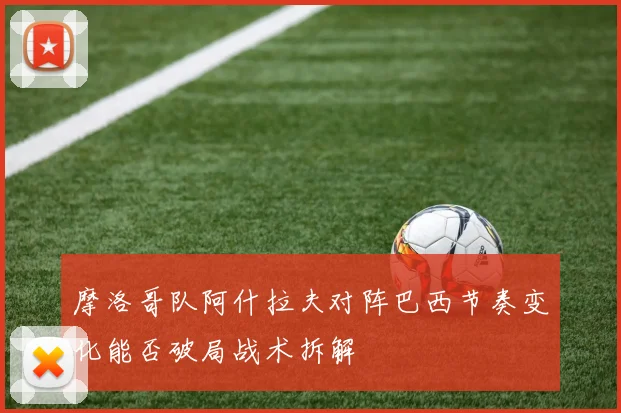 摩洛哥队阿什拉夫对阵巴西节奏变化能否破局战术拆解